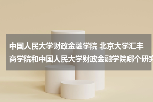 中国人民大学财政金融学院 北京大学汇丰商学院和中国人民大学财政金融学院哪个研究生haikao