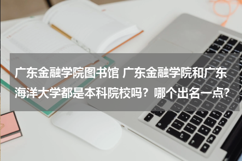广东金融学院图书馆 广东金融学院和广东海洋大学都是本科院校吗?哪个出名一点?