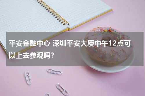 平安金融中心 深圳平安大厦中午12点可以上去参观吗?