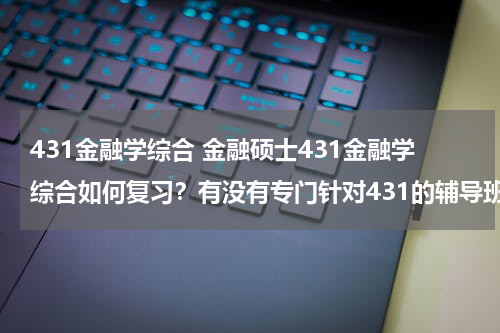 431金融学综合 金融硕士431金融学综合如何复习?有没有专门针对431的辅导班?