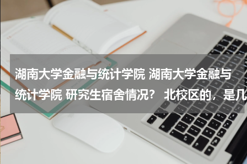 湖南大学金融与统计学院 湖南大学金融与统计学院 研究生宿舍情况？ 北校区的，是几人间的他？条件怎么样？还是和财专的学生一起吗