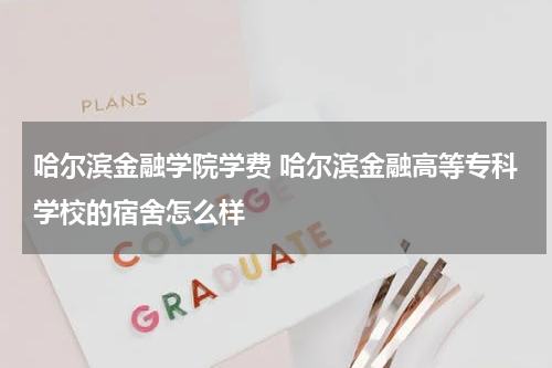 哈尔滨金融学院学费 哈尔滨金融高等专科学校的宿舍怎么样