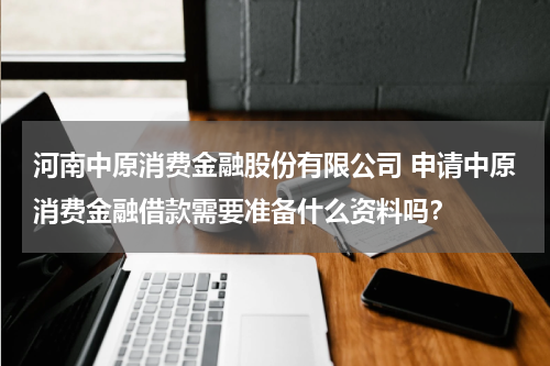 河南中原消费金融股份有限公司 申请中原消费金融借款需要准备什么资料吗?