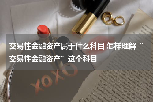 交易性金融资产属于什么科目 怎样理解“交易性金融资产”这个科目