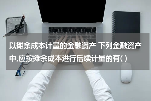 以摊余成本计量的金融资产 下列金融资产中,应按摊余成本进行后续计量的有( )