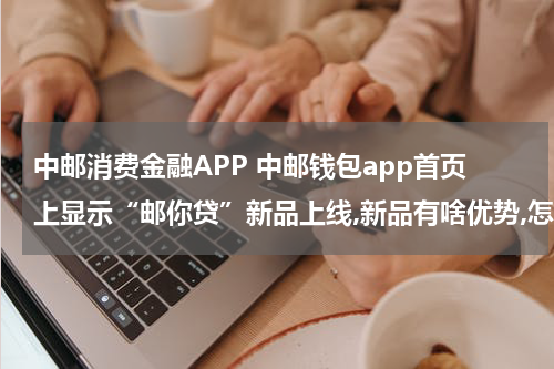 中邮消费金融APP 中邮钱包app首页上显示“邮你贷”新品上线,新品有啥优势,怎...