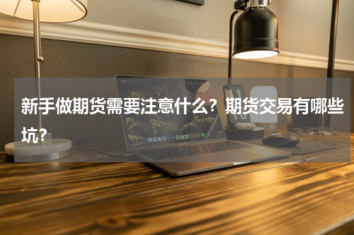 新手做期货需要注意什么？期货交易有哪些坑？