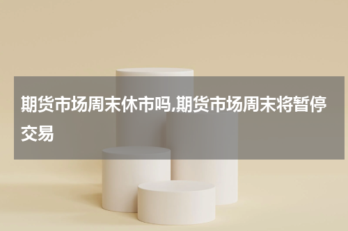 期货市场周末休市吗,期货市场周末将暂停交易