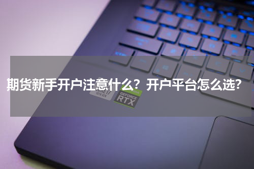 期货新手开户注意什么?开户平台怎么选?