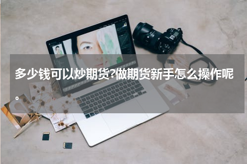 多少钱可以炒期货?做期货新手怎么操作呢。
