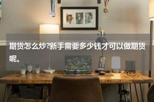 期货怎么炒?新手需要多少钱才可以做期货呢。