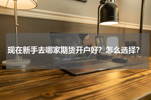 现在新手去哪家期货开户好?怎么选择?