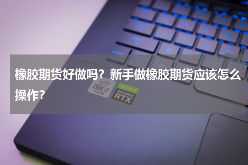 橡胶期货好做吗？新手做橡胶期货应该怎么操作？